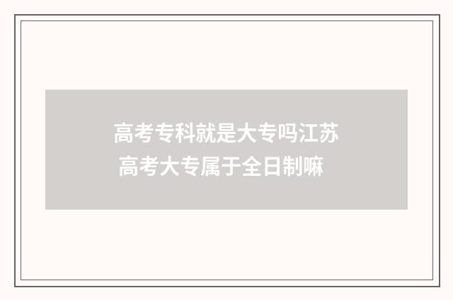 高考专科就是大专吗江苏 高考大专属于全日制嘛