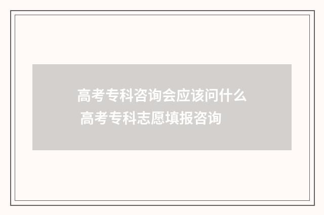 高考专科咨询会应该问什么 高考专科志愿填报咨询