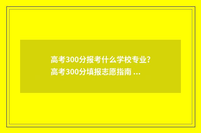 高考300分报考什么学校专业？高考300分填报志愿指南 高考300分报考什么学校