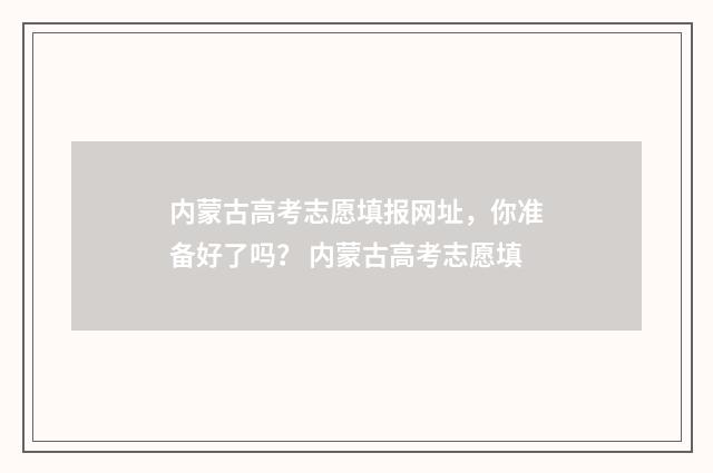 内蒙古高考志愿填报网址，你准备好了吗？ 内蒙古高考志愿填