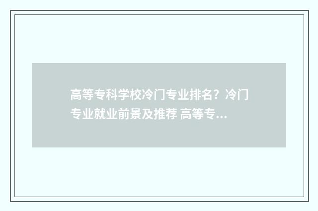 高等专科学校冷门专业排名？冷门专业就业前景及推荐 高等专科学校什么意思