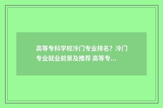 高等专科学校冷门专业排名？冷门专业就业前景及推荐 高等专科学校什么意思