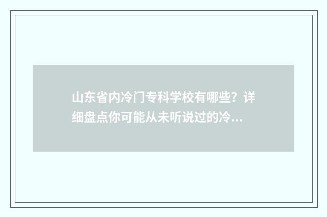 山东省内冷门专科学校有哪些？详细盘点你可能从未听说过的冷门专业院校 山东省冷门专业