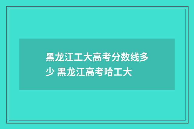 黑龙江工大高考分数线多少 黑龙江高考哈工大