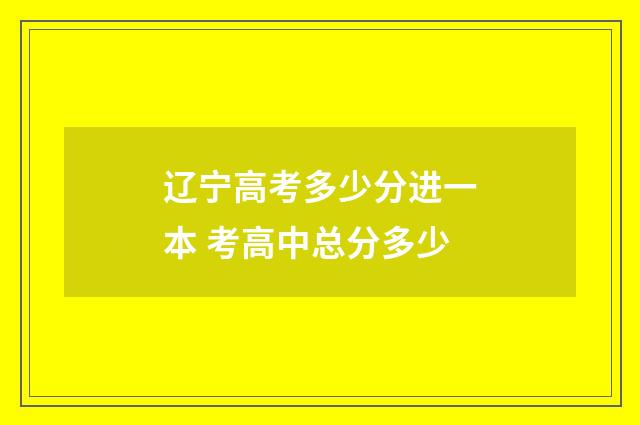 辽宁高考多少分进一本 考高中总分多少