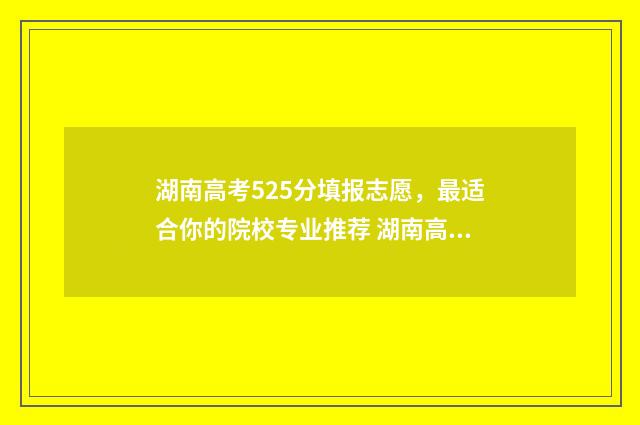 湖南高考525分填报志愿，最适合你的院校专业推荐 湖南高考分数525