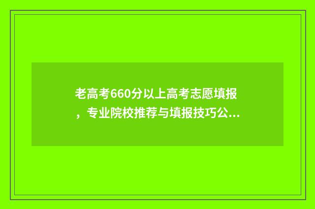 老高考660分以上高考志愿填报，专业院校推荐与填报技巧公开 高考660分以上有多少人