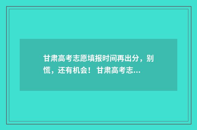甘肃高考志愿填报时间再出分，别慌，还有机会！ 甘肃高考志愿填报指南