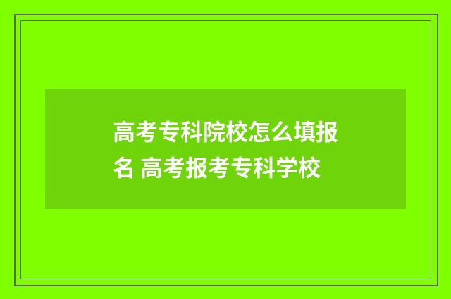 高考专科院校怎么填报名 高考报考专科学校