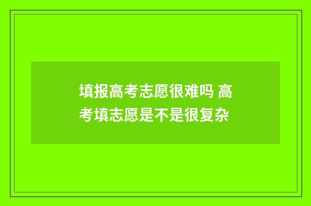 填报高考志愿很难吗 高考填志愿是不是很复杂
