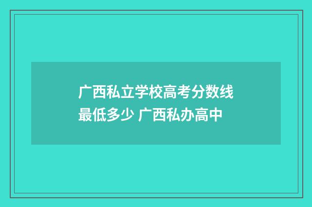 广西私立学校高考分数线最低多少 广西私办高中