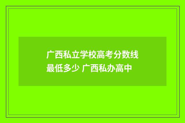 广西私立学校高考分数线最低多少 广西私办高中