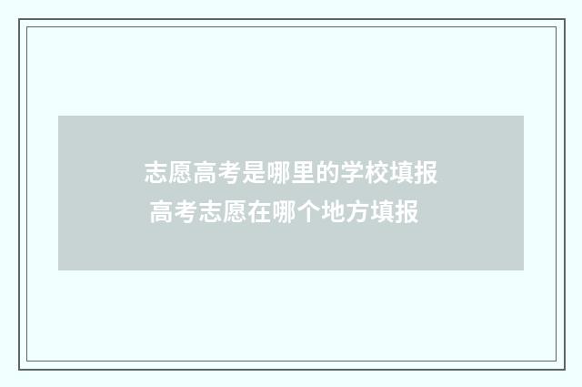 志愿高考是哪里的学校填报 高考志愿在哪个地方填报
