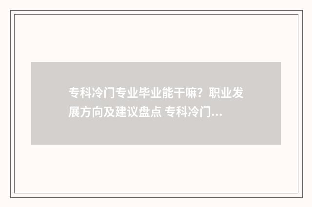 专科冷门专业毕业能干嘛？职业发展方向及建议盘点 专科冷门专业毕业去向