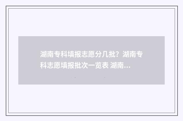 湖南专科填报志愿分几批？湖南专科志愿填报批次一览表 湖南专科填报志愿时间和截止时间2024
