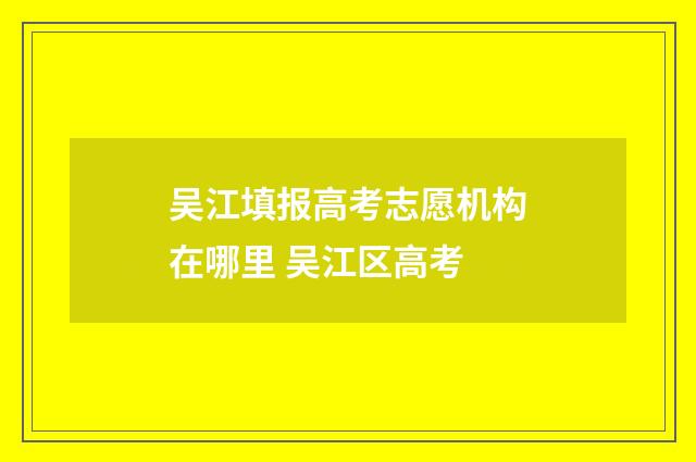 吴江填报高考志愿机构在哪里 吴江区高考