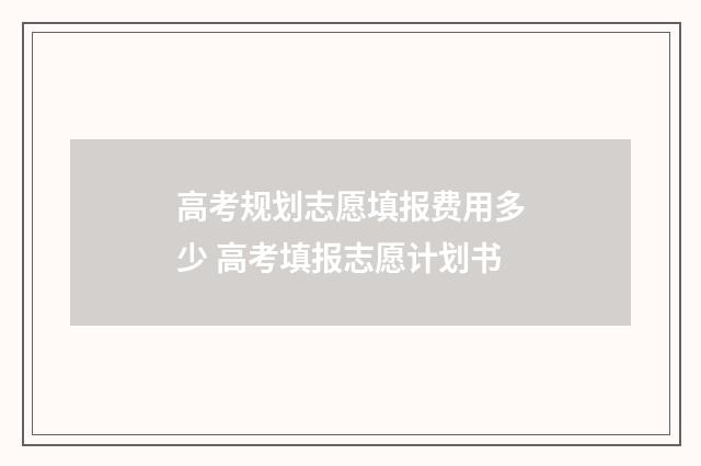 高考规划志愿填报费用多少 高考填报志愿计划书