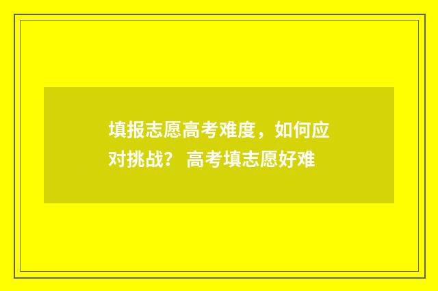 填报志愿高考难度，如何应对挑战？ 高考填志愿好难
