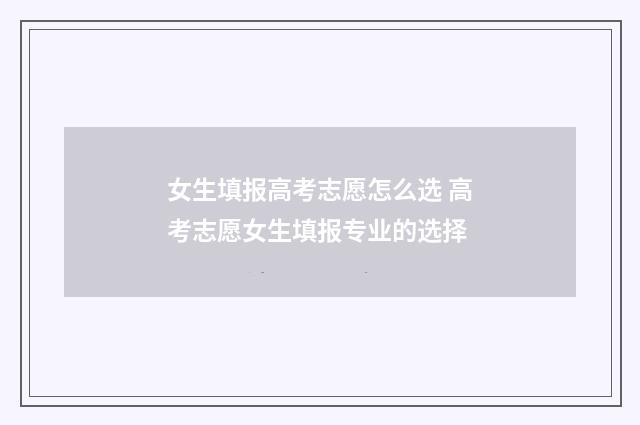 女生填报高考志愿怎么选 高考志愿女生填报专业的选择