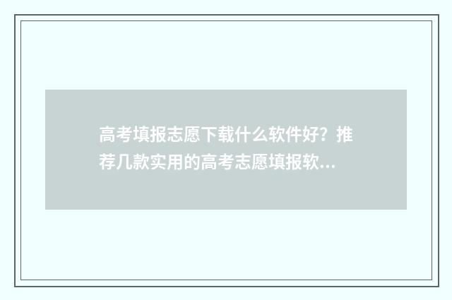 高考填报志愿下载什么软件好？推荐几款实用的高考志愿填报软件 高考填报志愿下载什么软件