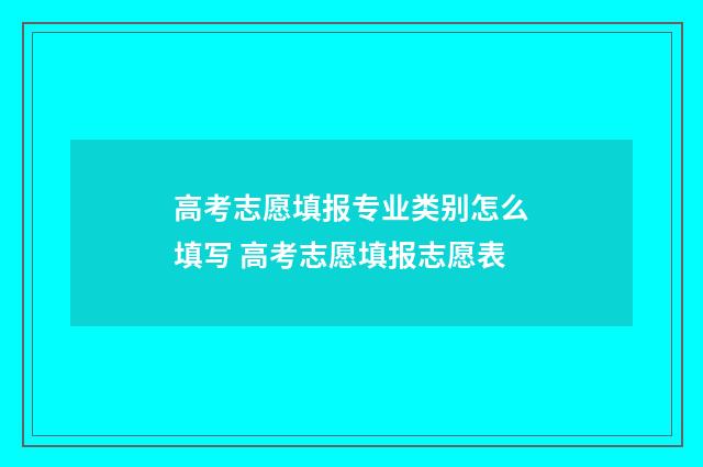 高考志愿填报专业类别怎么填写 高考志愿填报志愿表