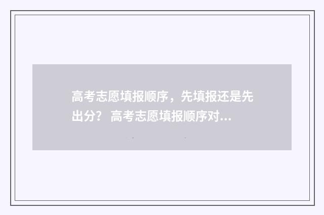 高考志愿填报顺序，先填报还是先出分？ 高考志愿填报顺序对录取有影响吗2021