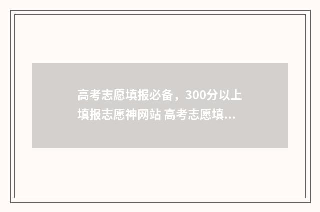 高考志愿填报必备，300分以上填报志愿神网站 高考志愿填报必须用指定浏览器吗