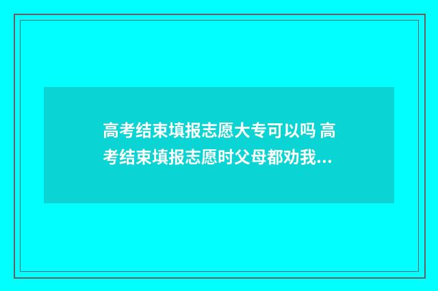 高考结束填报志愿大专可以吗 高考结束填报志愿时父母都劝我填合欢宗知乎