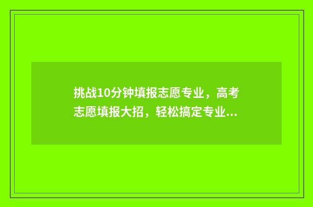 挑战10分钟填报志愿专业，高考志愿填报大招，轻松搞定专业选择难题 十分钟挑战