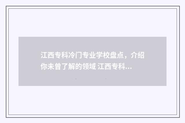 江西专科冷门专业学校盘点，介绍你未曾了解的领域 江西专科专业排名前十