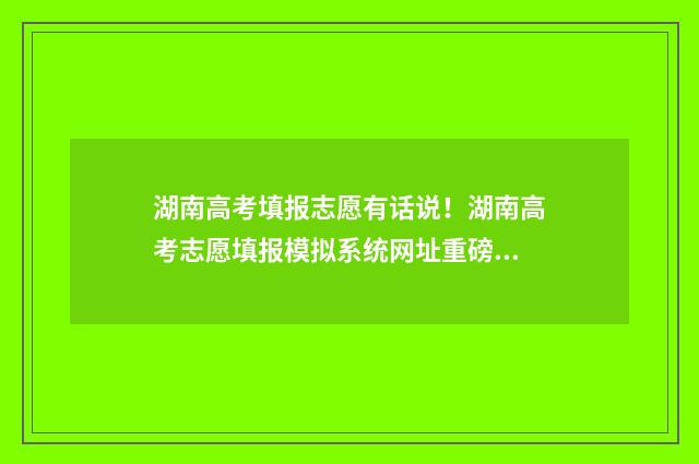 湖南高考填报志愿有话说！湖南高考志愿填报模拟系统网址重磅公开！ 湖南高考填报志愿网站入口