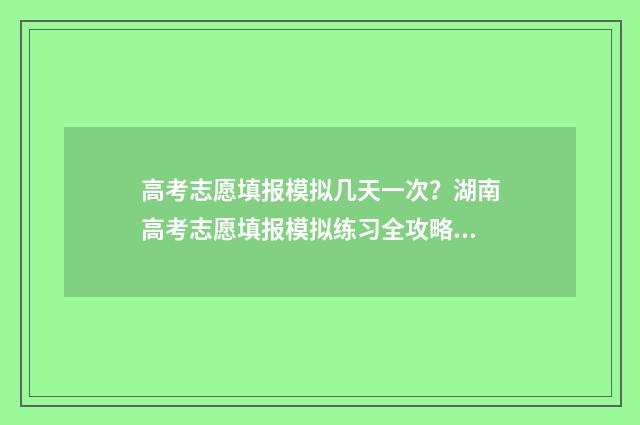 高考志愿填报模拟几天一次？湖南高考志愿填报模拟练习全攻略 高考志愿填报模拟填报系统官网入口