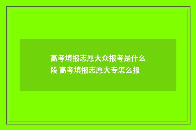 高考填报志愿大众报考是什么段 高考填报志愿大专怎么报