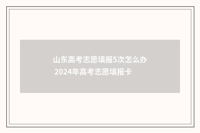 山东高考志愿填报5次怎么办 2024年高考志愿填报卡