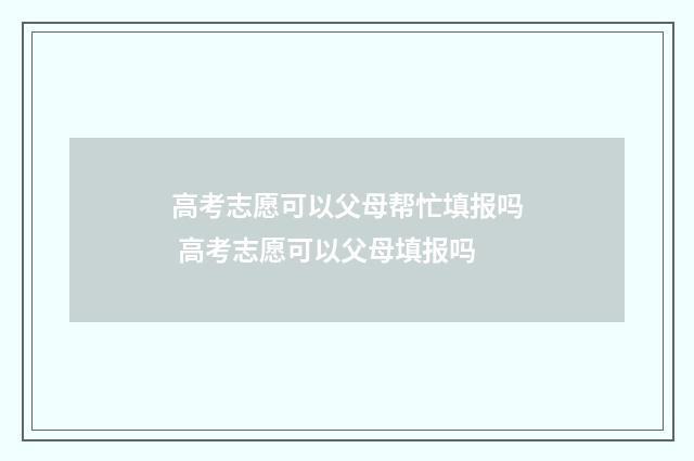 高考志愿可以父母帮忙填报吗 高考志愿可以父母填报吗