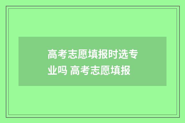 高考志愿填报时选专业吗 高考志愿填报
