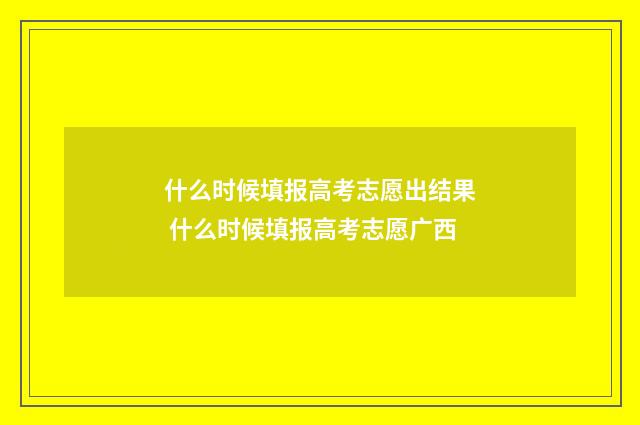 什么时候填报高考志愿出结果 什么时候填报高考志愿广西