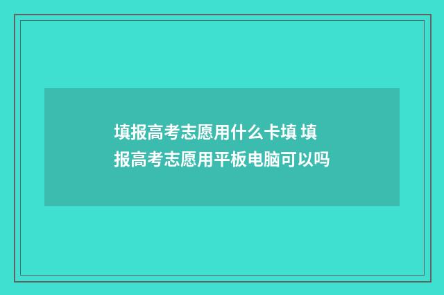 填报高考志愿用什么卡填 填报高考志愿用平板电脑可以吗