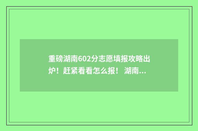 重磅湖南602分志愿填报攻略出炉！赶紧看看怎么报！ 湖南602分高考可以上哪些大学