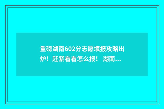 重磅湖南602分志愿填报攻略出炉！赶紧看看怎么报！ 湖南602分高考可以上哪些大学
