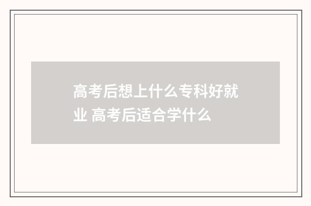 高考后想上什么专科好就业 高考后适合学什么