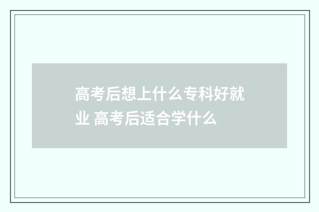 高考后想上什么专科好就业 高考后适合学什么