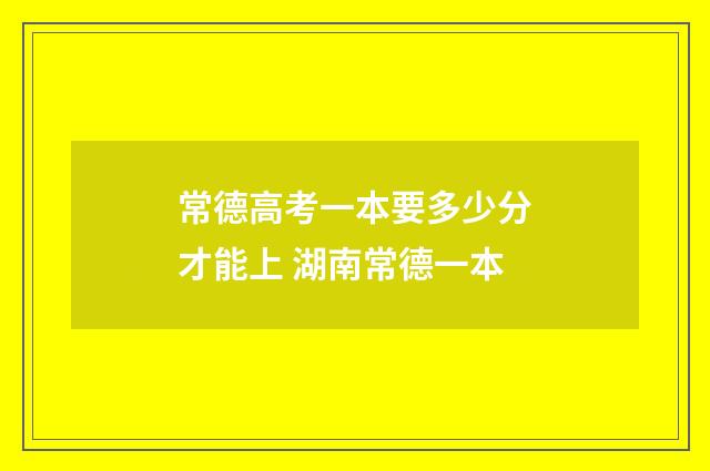 常德高考一本要多少分才能上 湖南常德一本