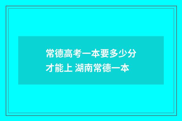 常德高考一本要多少分才能上 湖南常德一本