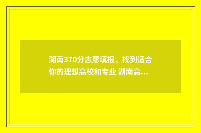 湖南370分志愿填报，找到适合你的理想高校和专业 湖南高考370分能读什么专科