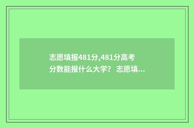志愿填报481分,481分高考分数能报什么大学？ 志愿填报105%
