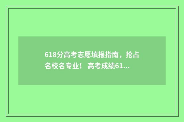 618分高考志愿填报指南，抢占名校名专业！ 高考成绩618分哪个大学能录取