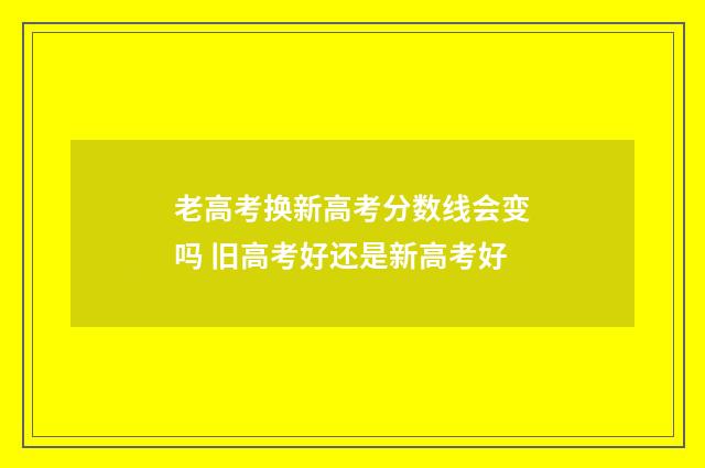 老高考换新高考分数线会变吗 旧高考好还是新高考好