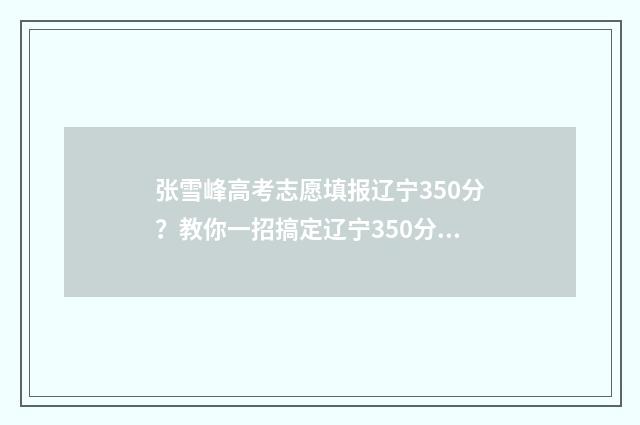 张雪峰高考志愿填报辽宁350分？教你一招搞定辽宁350分高考志愿填报难题！ 张雪峰高考志愿填报视频