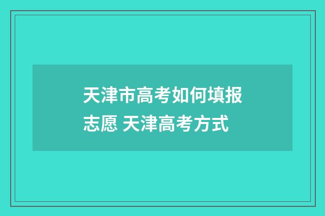 天津市高考如何填报志愿 天津高考方式